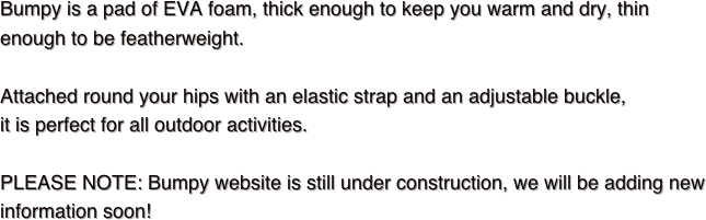 Bumpy is a pad of EVA foam, thick enough to keep you warm and dry, thin enough to be featherweight.Attached round your hips with an elastic strap and an adjustable buckle, it is perfect for all outdoor activities.

PLEASE NOTE: Bumpy website is still under construction, we will be adding new information soon!